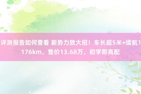 评测报告如何查看 新势力放大招！车长超5米+续航1176km，售价13.68万，初学即高配