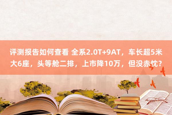 评测报告如何查看 全系2.0T+9AT，车长超5米大6座，头等舱二排，上市降10万，但没赤忱？