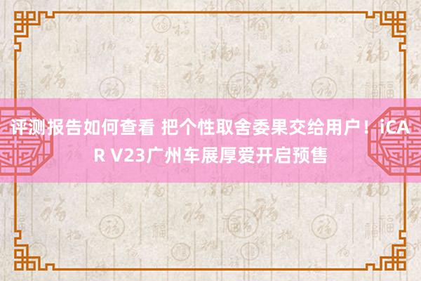 评测报告如何查看 把个性取舍委果交给用户！iCAR V23广州车展厚爱开启预售