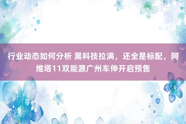 行业动态如何分析 黑科技拉满，还全是标配，阿维塔11双能源广州车伸开启预售