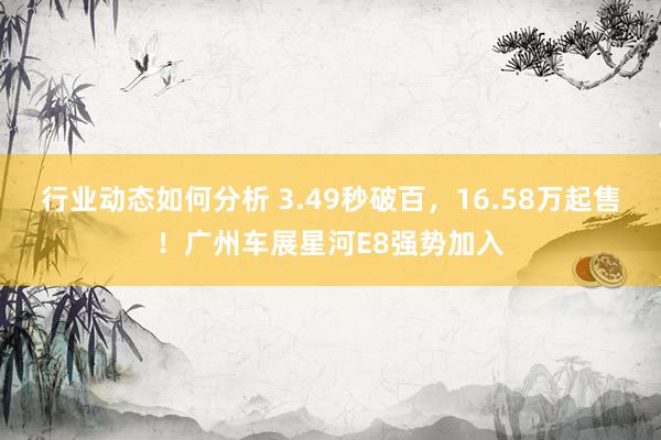 行业动态如何分析 3.49秒破百，16.58万起售！广州车展星河E8强势加入