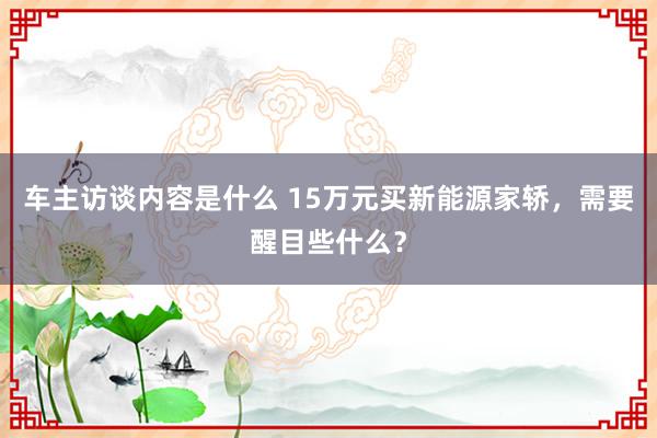 车主访谈内容是什么 15万元买新能源家轿，需要醒目些什么？