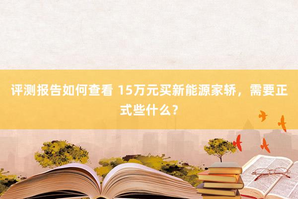 评测报告如何查看 15万元买新能源家轿，需要正式些什么？