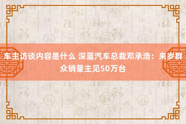 车主访谈内容是什么 深蓝汽车总裁邓承浩：来岁群众销量主见50万台