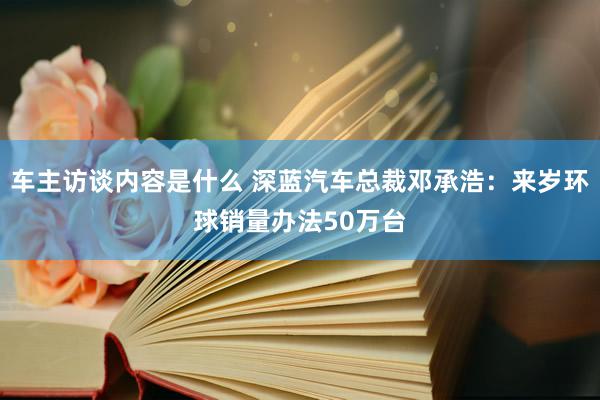 车主访谈内容是什么 深蓝汽车总裁邓承浩：来岁环球销量办法50万台