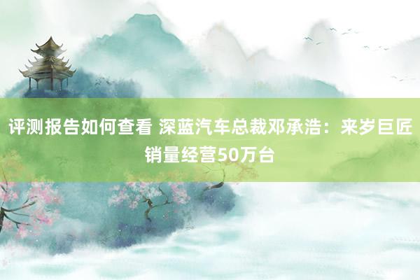 评测报告如何查看 深蓝汽车总裁邓承浩：来岁巨匠销量经营50万台