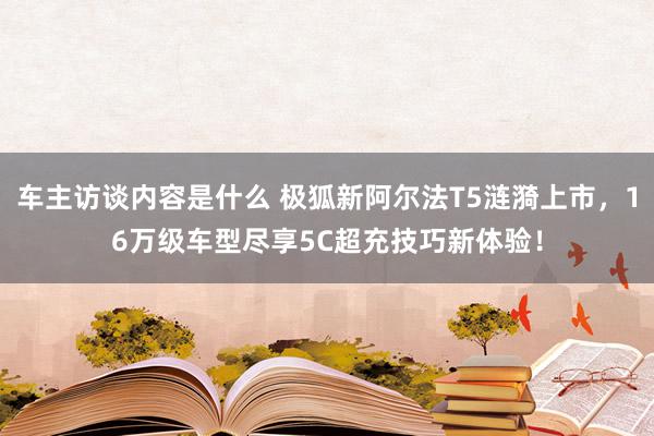 车主访谈内容是什么 极狐新阿尔法T5涟漪上市，16万级车型尽享5C超充技巧新体验！