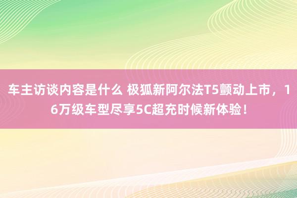 车主访谈内容是什么 极狐新阿尔法T5颤动上市，16万级车型尽享5C超充时候新体验！