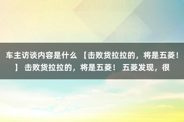 车主访谈内容是什么 【击败货拉拉的，将是五菱！】 击败货拉拉的，将是五菱！ 五菱发现，很