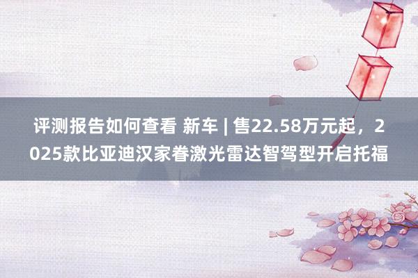 评测报告如何查看 新车 | 售22.58万元起，2025款比亚迪汉家眷激光雷达智驾型开启托福