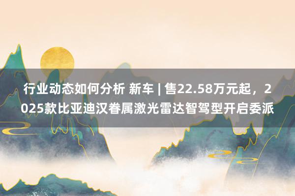 行业动态如何分析 新车 | 售22.58万元起，2025款比亚迪汉眷属激光雷达智驾型开启委派