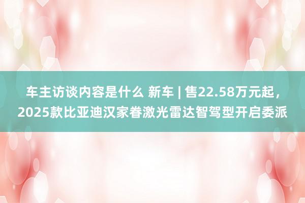 车主访谈内容是什么 新车 | 售22.58万元起，2025款比亚迪汉家眷激光雷达智驾型开启委派