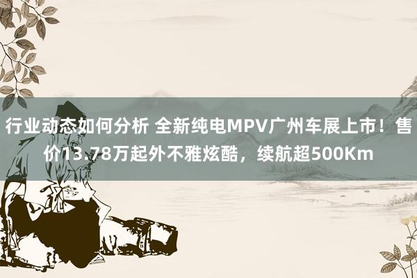 行业动态如何分析 全新纯电MPV广州车展上市！售价13.78万起外不雅炫酷，续航超500Km