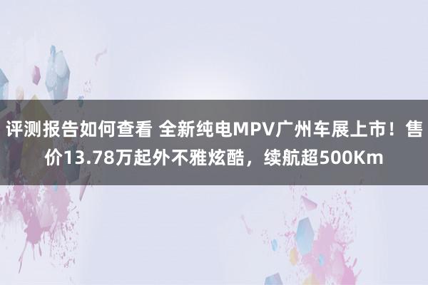 评测报告如何查看 全新纯电MPV广州车展上市！售价13.78万起外不雅炫酷，续航超500Km