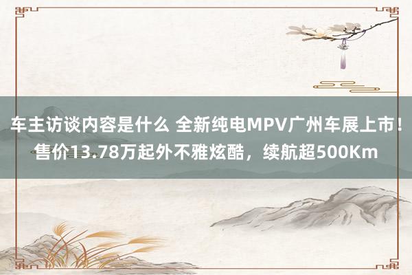 车主访谈内容是什么 全新纯电MPV广州车展上市！售价13.78万起外不雅炫酷，续航超500Km