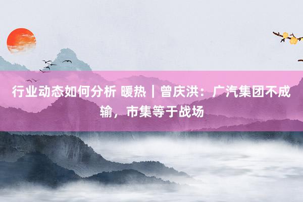 行业动态如何分析 暖热｜曾庆洪：广汽集团不成输，市集等于战场