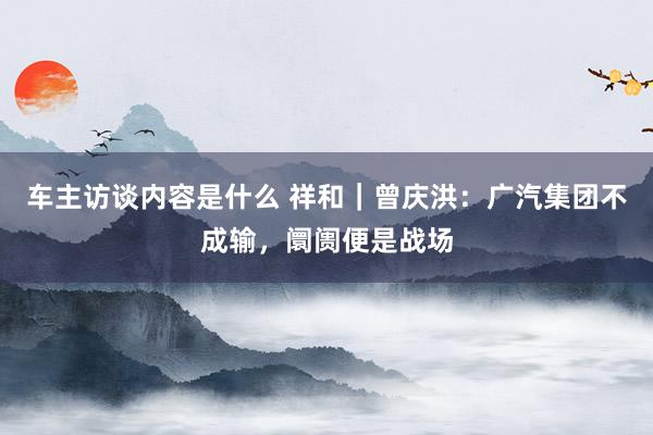 车主访谈内容是什么 祥和｜曾庆洪：广汽集团不成输，阛阓便是战场