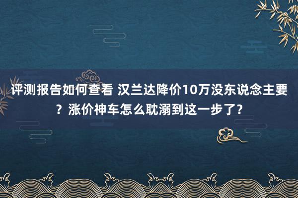 评测报告如何查看 汉兰达降价10万没东说念主要？涨价神车怎么耽溺到这一步了？