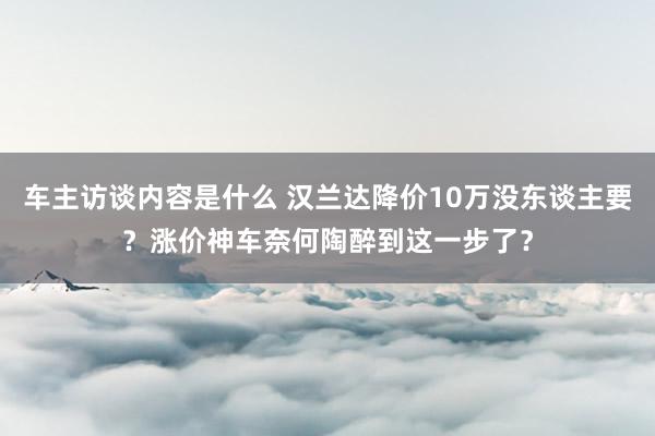 车主访谈内容是什么 汉兰达降价10万没东谈主要？涨价神车奈何陶醉到这一步了？