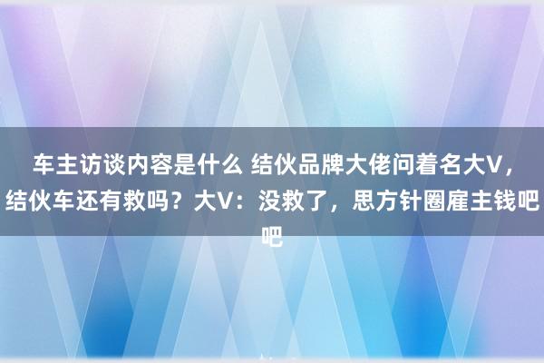 车主访谈内容是什么 结伙品牌大佬问着名大V，结伙车还有救吗？大V：没救了，思方针圈雇主钱吧