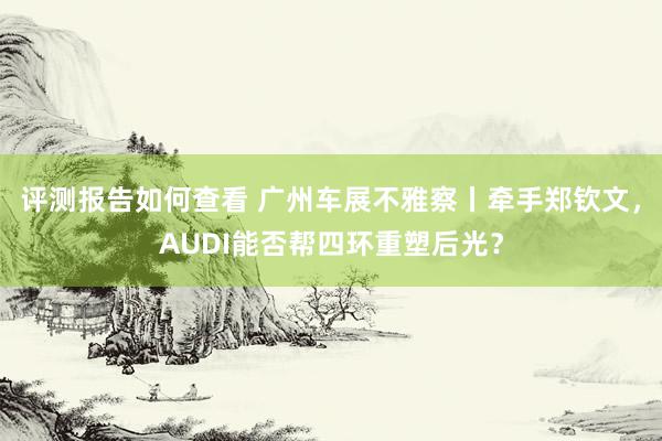 评测报告如何查看 广州车展不雅察丨牵手郑钦文，AUDI能否帮四环重塑后光？