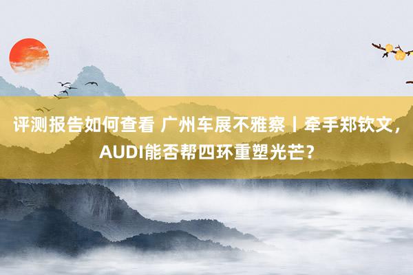 评测报告如何查看 广州车展不雅察丨牵手郑钦文，AUDI能否帮四环重塑光芒？