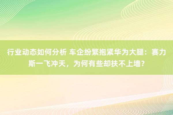 行业动态如何分析 车企纷繁抱紧华为大腿：赛力斯一飞冲天，为何有些却扶不上墙？