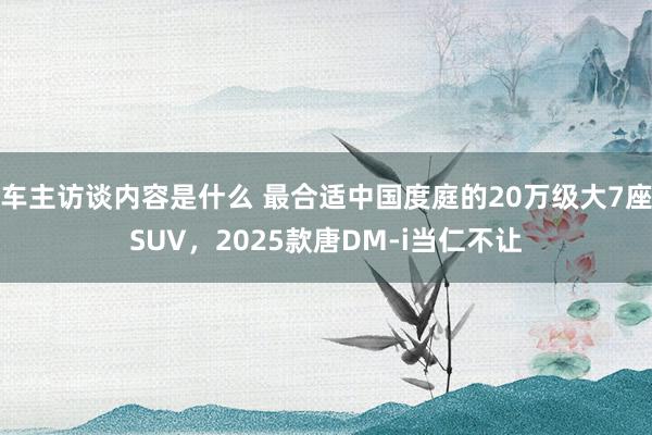 车主访谈内容是什么 最合适中国度庭的20万级大7座SUV，2025款唐DM-i当仁不让