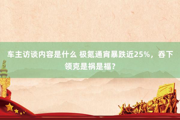 车主访谈内容是什么 极氪通宵暴跌近25%，吞下领克是祸是福？