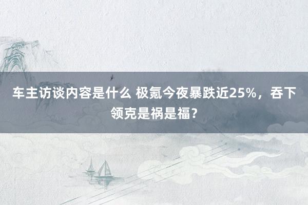 车主访谈内容是什么 极氪今夜暴跌近25%，吞下领克是祸是福？