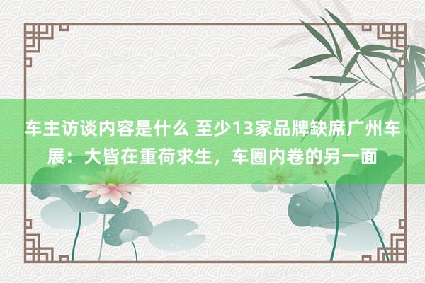 车主访谈内容是什么 至少13家品牌缺席广州车展：大皆在重荷求生，车圈内卷的另一面