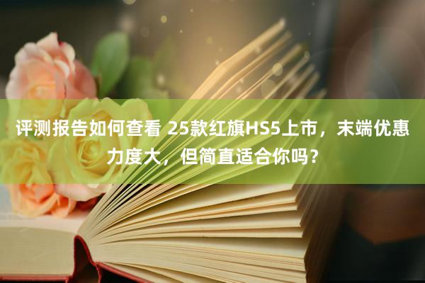 评测报告如何查看 25款红旗HS5上市，末端优惠力度大，但简直适合你吗？