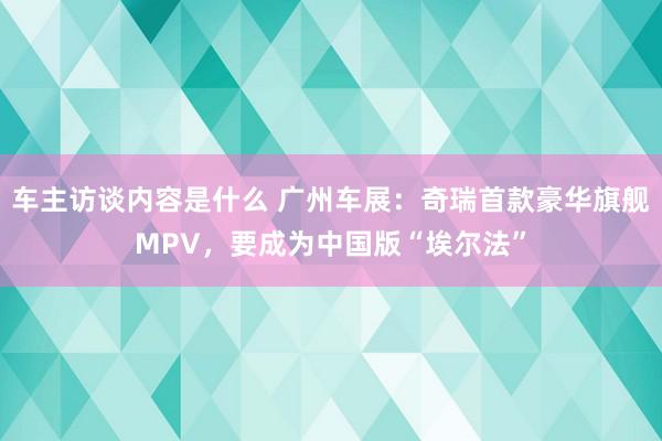 车主访谈内容是什么 广州车展：奇瑞首款豪华旗舰MPV，要成为中国版“埃尔法”