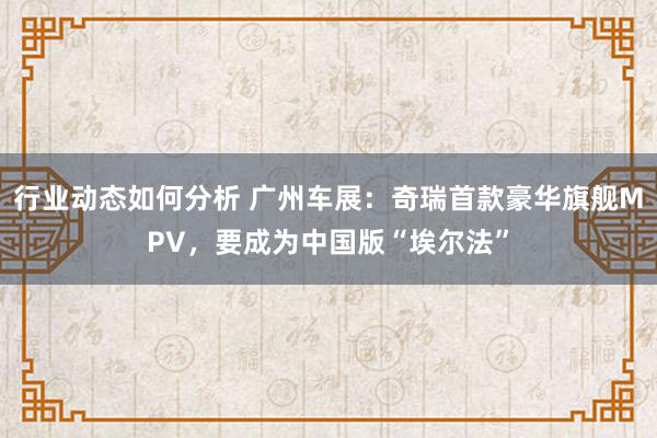 行业动态如何分析 广州车展：奇瑞首款豪华旗舰MPV，要成为中国版“埃尔法”