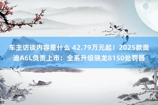 车主访谈内容是什么 42.79万元起！2025款奥迪A6L负责上市：全系升级骁龙8150处罚器