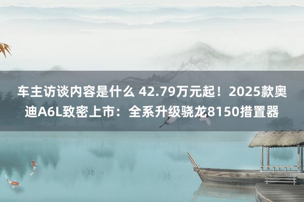 车主访谈内容是什么 42.79万元起！2025款奥迪A6L致密上市：全系升级骁龙8150措置器