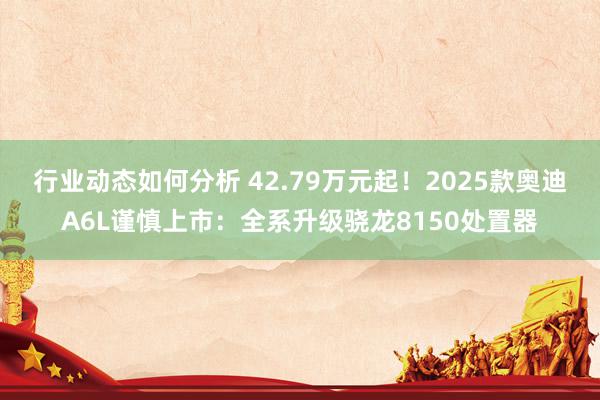 行业动态如何分析 42.79万元起！2025款奥迪A6L谨慎上市：全系升级骁龙8150处置器