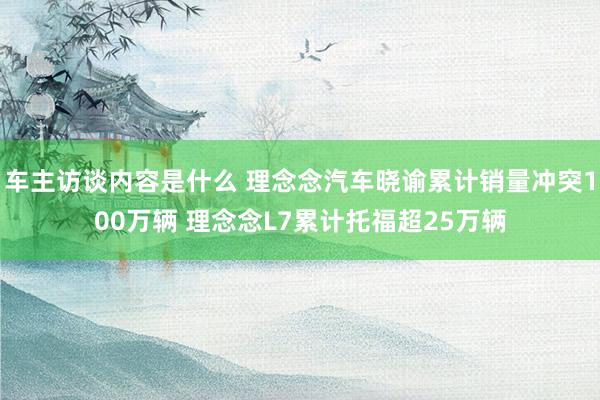 车主访谈内容是什么 理念念汽车晓谕累计销量冲突100万辆 理念念L7累计托福超25万辆