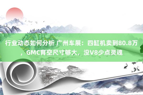 行业动态如何分析 广州车展：四缸机卖到80.8万，GMC育空尺寸够大，没V8少点灵魂