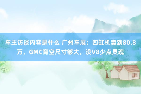 车主访谈内容是什么 广州车展：四缸机卖到80.8万，GMC育空尺寸够大，没V8少点灵魂