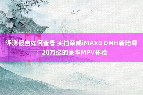 评测报告如何查看 实拍荣威iMAX8 DMH新陆尊：20万级的豪华MPV体验