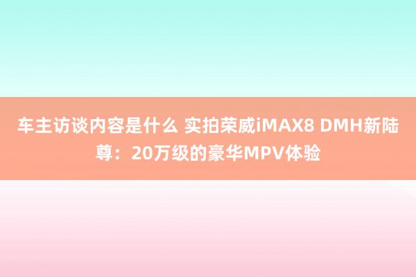 车主访谈内容是什么 实拍荣威iMAX8 DMH新陆尊：20万级的豪华MPV体验