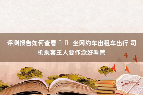 评测报告如何查看 		 坐网约车出租车出行 司机乘客王人要作念好看管