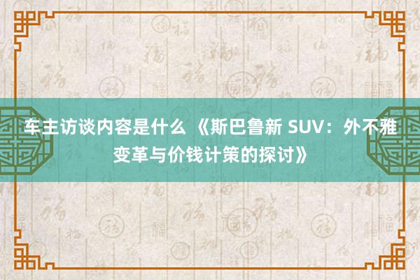 车主访谈内容是什么 《斯巴鲁新 SUV：外不雅变革与价钱计策的探讨》