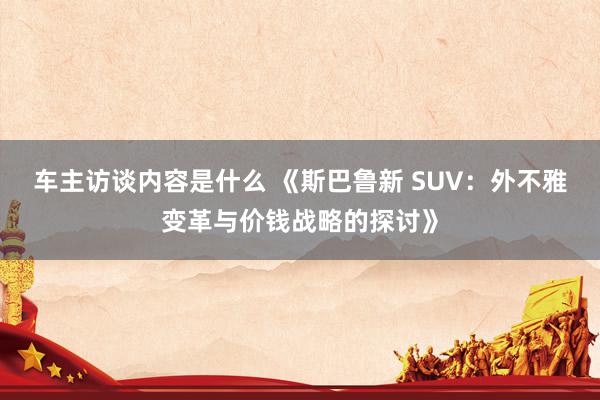 车主访谈内容是什么 《斯巴鲁新 SUV：外不雅变革与价钱战略的探讨》