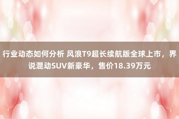 行业动态如何分析 风浪T9超长续航版全球上市，界说混动SUV新豪华，售价18.39万元