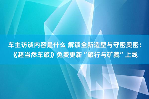 车主访谈内容是什么 解锁全新造型与守密奥密：《超当然车旅》免费更新“旅行与矿藏”上线