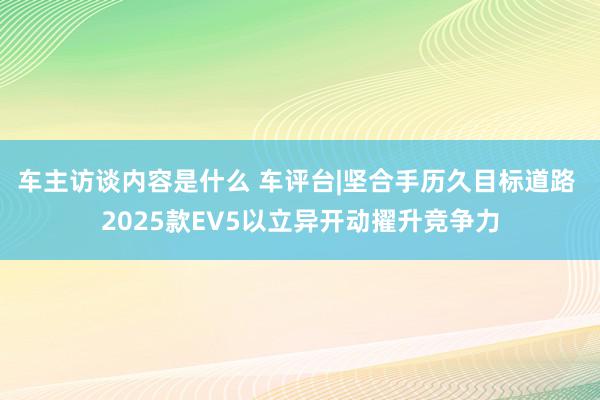 车主访谈内容是什么 车评台|坚合手历久目标道路 2025款EV5以立异开动擢升竞争力