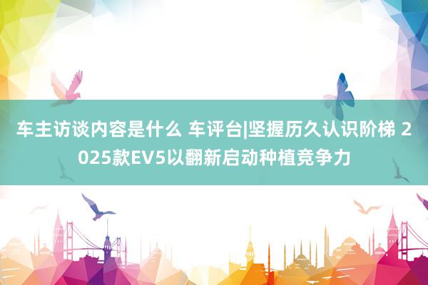 车主访谈内容是什么 车评台|坚握历久认识阶梯 2025款EV5以翻新启动种植竞争力