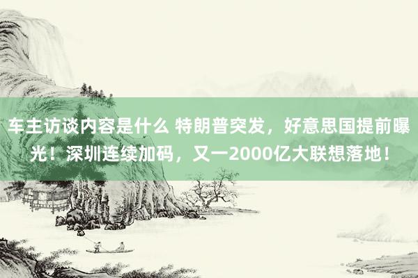 车主访谈内容是什么 特朗普突发，好意思国提前曝光！深圳连续加码，又一2000亿大联想落地！